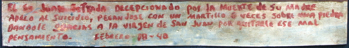 ExVoto: "Taking Away bad thoughts after the Death of Mother" dated February 18, 1940 by anonymous Mexican artist oil paint on tin with ink 12” x 8.75” #11756 Spanish Translation: Mr. Juan Estrada, disappointed by the death of his mother (apelar a) resorted to suicide and hit himself in the head with a hammer 6 times – his head placed over a stone – He is giving thanks to the Virgin of San Juan for taking away this bad thought.