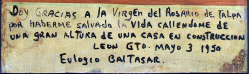 Ex-voto: “Gratitude for Miracle Of Healing After Falling From A Great Height” dated May 3, 1950 by anonymous Mexican artist oil paint on tin with ink 9.5” x 7.25” $525 #11762 Spanish Translation: I give thanks to the Virgin of The Rosary of Tolpa for having saved my life as I am falling from a great height in a house under construction, Leon, Guana Juanito, May 3, 1950, Eulogio Baitasar. 